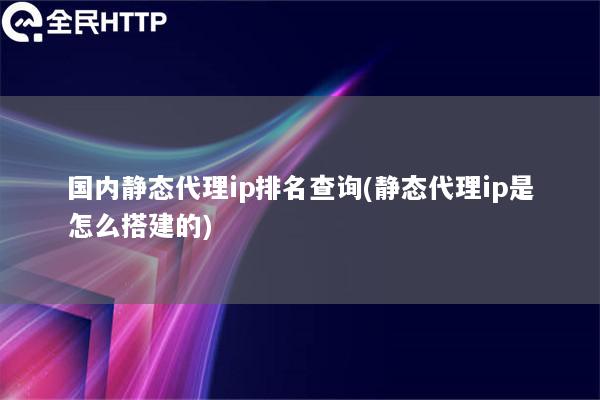 国内静态代理ip排名查询(静态代理ip是怎么搭建的)