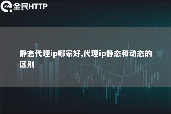 静态代理ip哪家好,代理ip静态和动态的区别
