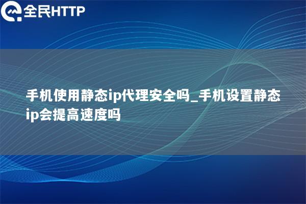 手机使用静态ip代理安全吗_手机设置静态ip会提高速度吗