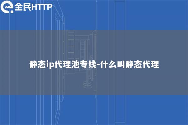静态ip代理池专线-什么叫静态代理