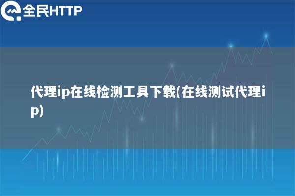 代理ip在线检测工具下载(在线测试代理ip)