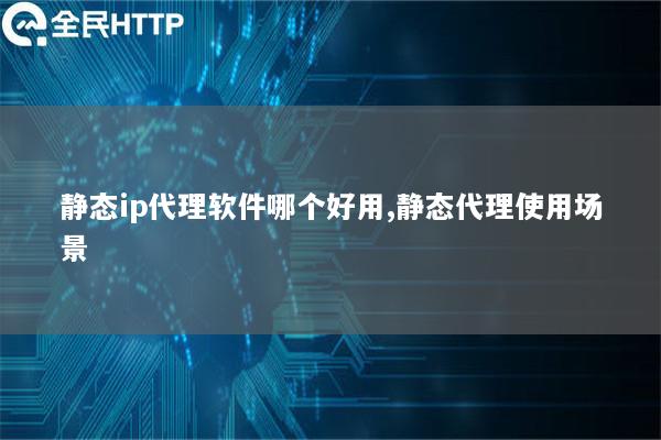 静态ip代理软件哪个好用,静态代理使用场景