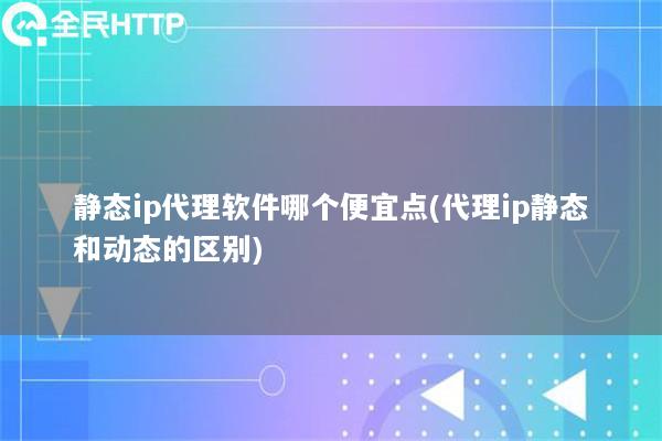 静态ip代理软件哪个便宜点(代理ip静态和动态的区别)