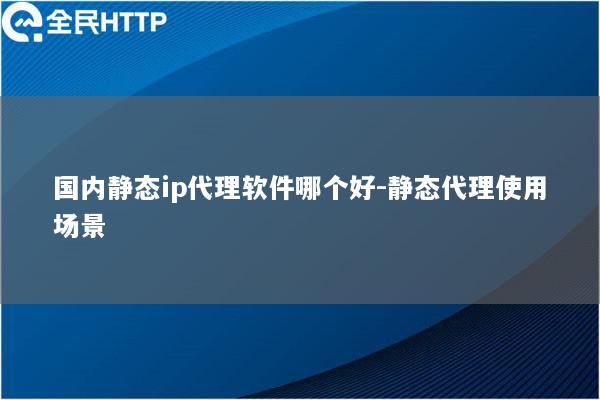 国内静态ip代理软件哪个好-静态代理使用场景